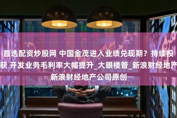 首选配资炒股网 中国金茂进入业绩兑现期？持续投资迎来收获 开发业务毛利率大幅提升_大眼楼管_新浪财经地产公司原创