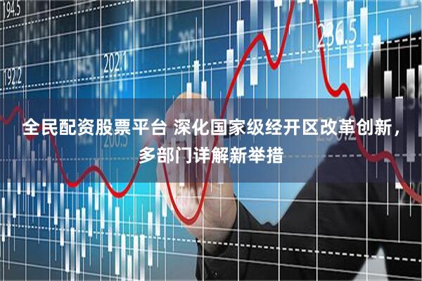 全民配资股票平台 深化国家级经开区改革创新，多部门详解新举措