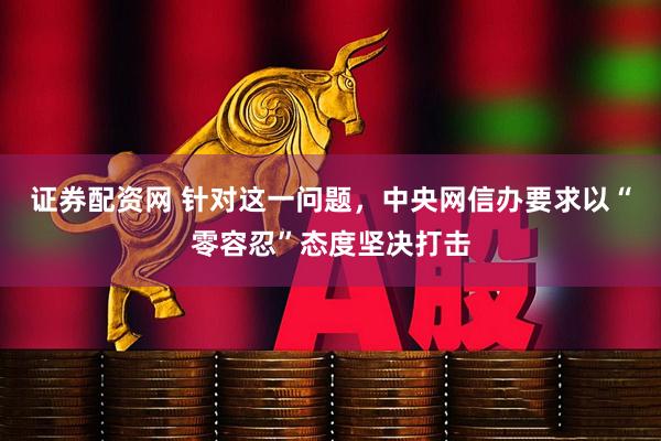 证券配资网 针对这一问题，中央网信办要求以“零容忍”态度坚决打击