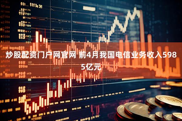 炒股配资门户网官网 前4月我国电信业务收入5985亿元