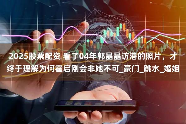 2025股票配资 看了04年郭晶晶访港的照片，才终于理解为何霍启刚会非她不可_豪门_跳水_婚姻