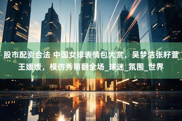 股市配资合法 中国女排表情包大赏，吴梦洁张籽萱王媛媛，模仿秀萌翻全场_球迷_氛围_世界