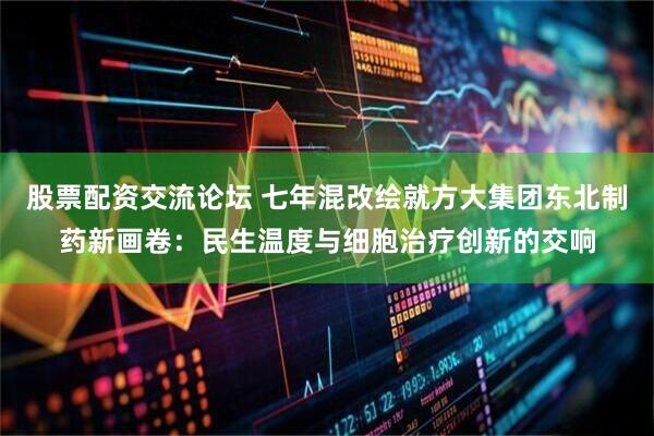 股票配资交流论坛 七年混改绘就方大集团东北制药新画卷：民生温度与细胞治疗创新的交响