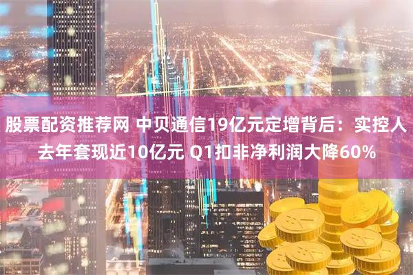 股票配资推荐网 中贝通信19亿元定增背后：实控人去年套现近10亿元 Q1扣非净利润大降60%