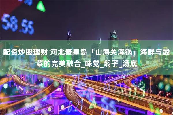 配资炒股理财 河北秦皇岛「山海关浑锅」海鲜与酸菜的完美融合_味觉_焖子_汤底