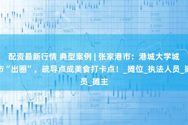 配资最新行情 典型案例 | 张家港市：港城大学城夜市“出圈”，疏导点成美食打卡点！_摊位_执法人员_摊主