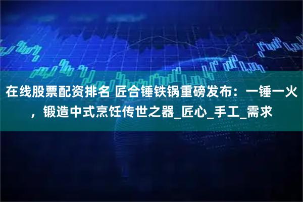 在线股票配资排名 匠合锤铁锅重磅发布：一锤一火，锻造中式烹饪传世之器_匠心_手工_需求