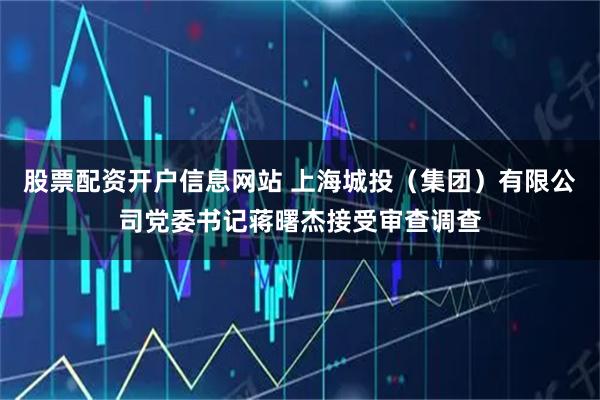 股票配资开户信息网站 上海城投（集团）有限公司党委书记蒋曙杰接受审查调查