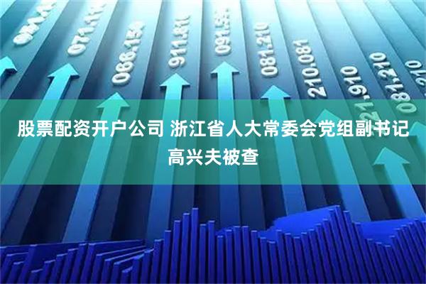 股票配资开户公司 浙江省人大常委会党组副书记高兴夫被查