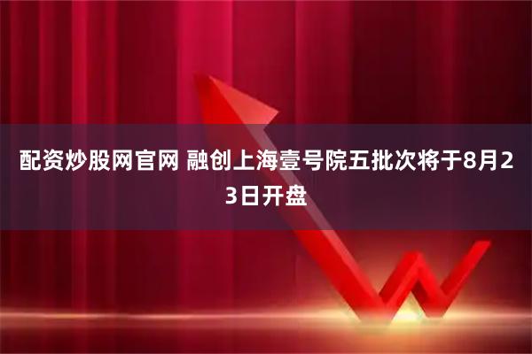 配资炒股网官网 融创上海壹号院五批次将于8月23日开盘