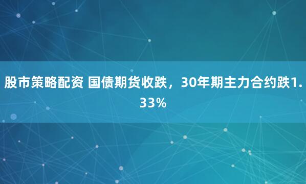 股市策略配资 国债期货收跌，30年期主力合约跌1.33%