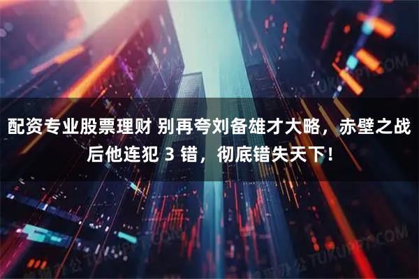 配资专业股票理财 别再夸刘备雄才大略，赤壁之战后他连犯 3 错，彻底错失天下！