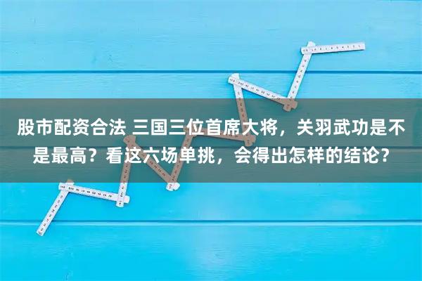 股市配资合法 三国三位首席大将，关羽武功是不是最高？看这六场单挑，会得出怎样的结论？