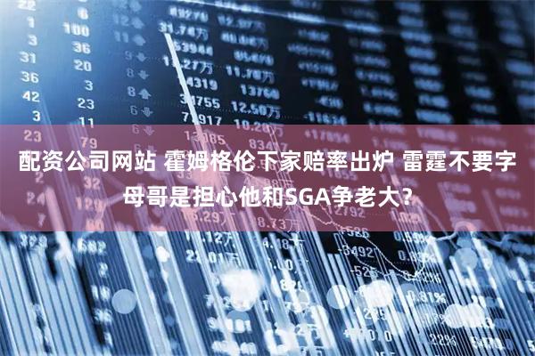 配资公司网站 霍姆格伦下家赔率出炉 雷霆不要字母哥是担心他和SGA争老大？